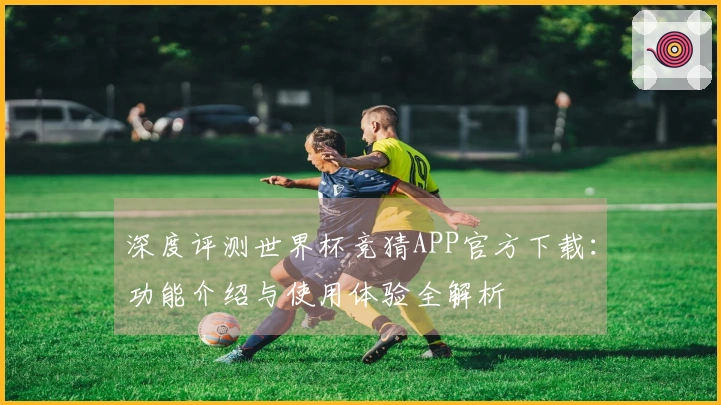 深度评测世界杯竞猜APP官方下载：功能介绍与使用体验全解析